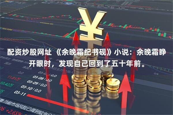 配资炒股网址 《余晚霜纪书砚》小说:余晚霜睁开眼时,发现自己回到了五十年前。