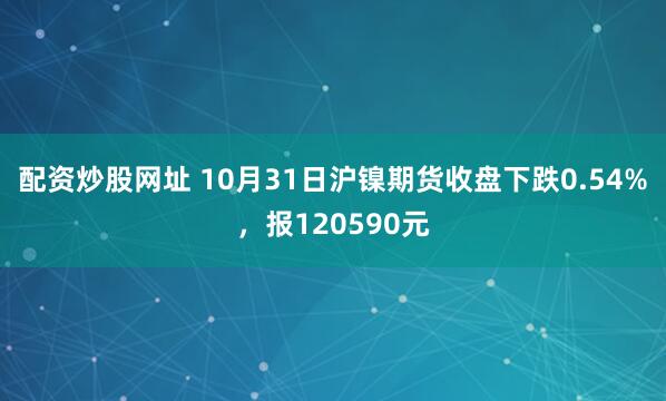 配资炒股网址 10月31日沪镍期货收盘下跌0.54%,报120590元