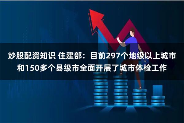 炒股配资知识 住建部：目前297个地级以上城市和150多个县级市全面开展了城市体检工作