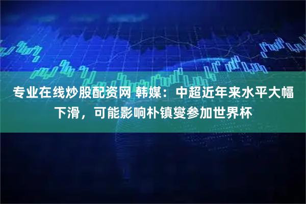 专业在线炒股配资网 韩媒：中超近年来水平大幅下滑，可能影响朴镇燮参加世界杯