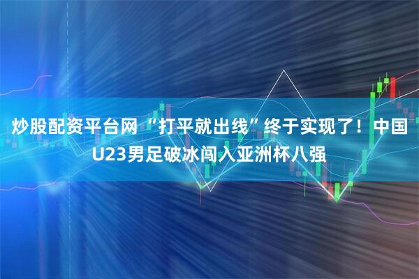 炒股配资平台网 “打平就出线”终于实现了！中国U23男足破冰闯入亚洲杯八强