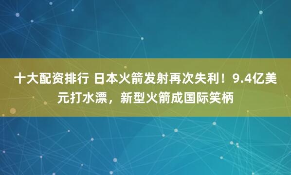 十大配资排行 日本火箭发射再次失利！9.4亿美元打水漂，新型火箭成国际笑柄