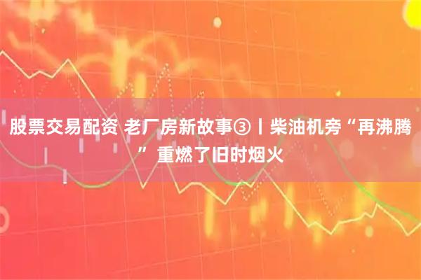 股票交易配资 老厂房新故事③丨柴油机旁“再沸腾” 重燃了旧时烟火