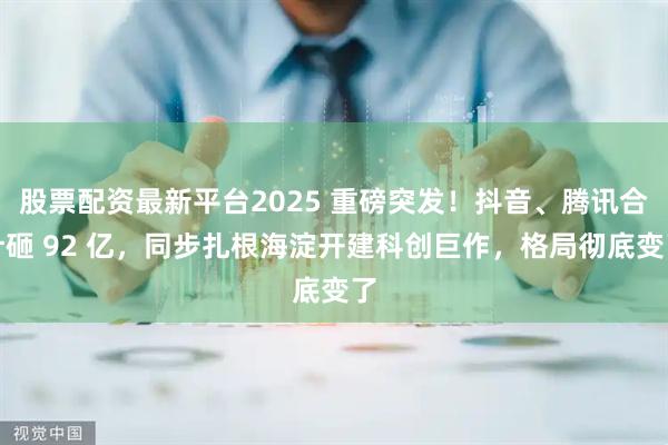 股票配资最新平台2025 重磅突发！抖音、腾讯合计砸 92 亿，同步扎根海淀开建科创巨作，格局彻底变了
