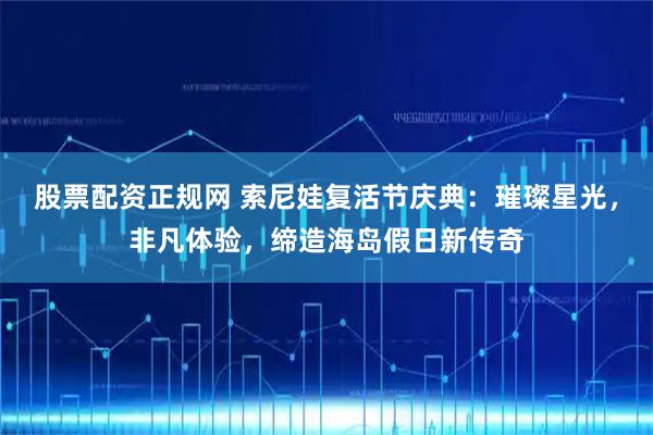 股票配资正规网 索尼娃复活节庆典：璀璨星光，非凡体验，缔造海岛假日新传奇