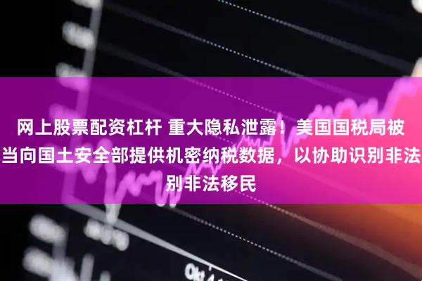 网上股票配资杠杆 重大隐私泄露！美国国税局被曝不当向国土安全部提供机密纳税数据，以协助识别非法移民