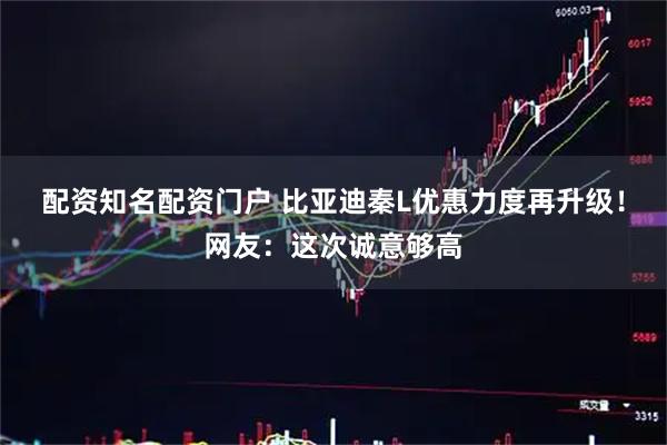 配资知名配资门户 比亚迪秦L优惠力度再升级！网友：这次诚意够高