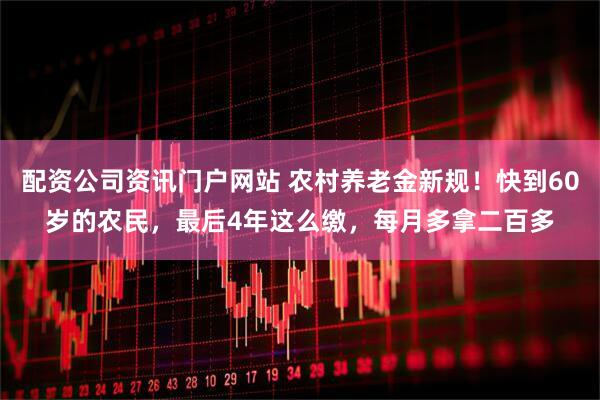 配资公司资讯门户网站 农村养老金新规！快到60岁的农民，最后4年这么缴，每月多拿二百多