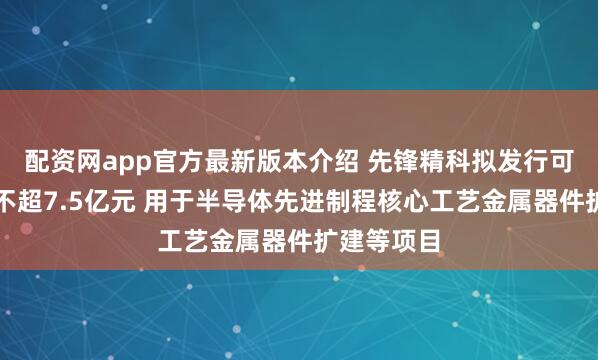 配资网app官方最新版本介绍 先锋精科拟发行可转债募资不超7.5亿元 用于半导体先进制程核心工艺金属器件扩建等项目