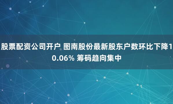 股票配资公司开户 图南股份最新股东户数环比下降10.06% 筹码趋向集中