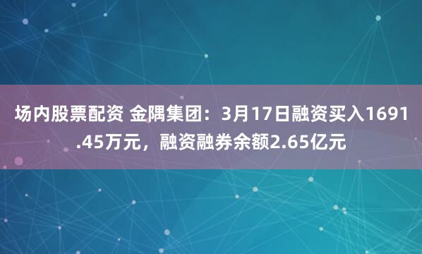场内股票配资 金隅集团：3月17日融资买入1691.45万元，融资融券余额2.65亿元