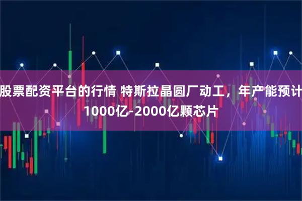 股票配资平台的行情 特斯拉晶圆厂动工，年产能预计1000亿-2000亿颗芯片