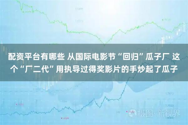 配资平台有哪些 从国际电影节“回归”瓜子厂 这个“厂二代”用执导过得奖影片的手炒起了瓜子