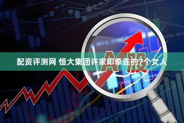 配资评测网 恒大集团许家印牵连的7个女人