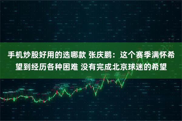 手机炒股好用的选哪款 张庆鹏：这个赛季满怀希望到经历各种困难 没有完成北京球迷的希望