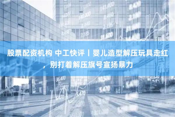 股票配资机构 中工快评丨婴儿造型解压玩具走红,别打着解压旗号宣扬暴力