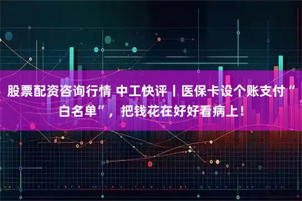 股票配资咨询行情 中工快评丨医保卡设个账支付“白名单”，把钱花在好好看病上！