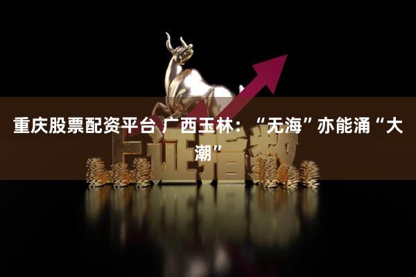 重庆股票配资平台 广西玉林:“无海”亦能涌“大潮”