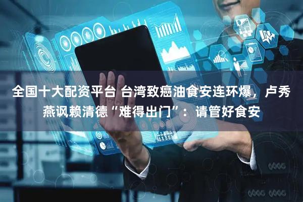 全国十大配资平台 台湾致癌油食安连环爆，卢秀燕讽赖清德“难得出门”：请管好食安