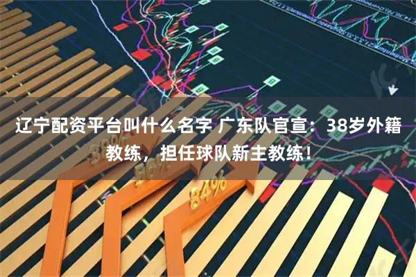 辽宁配资平台叫什么名字 广东队官宣：38岁外籍教练，担任球队新主教练！